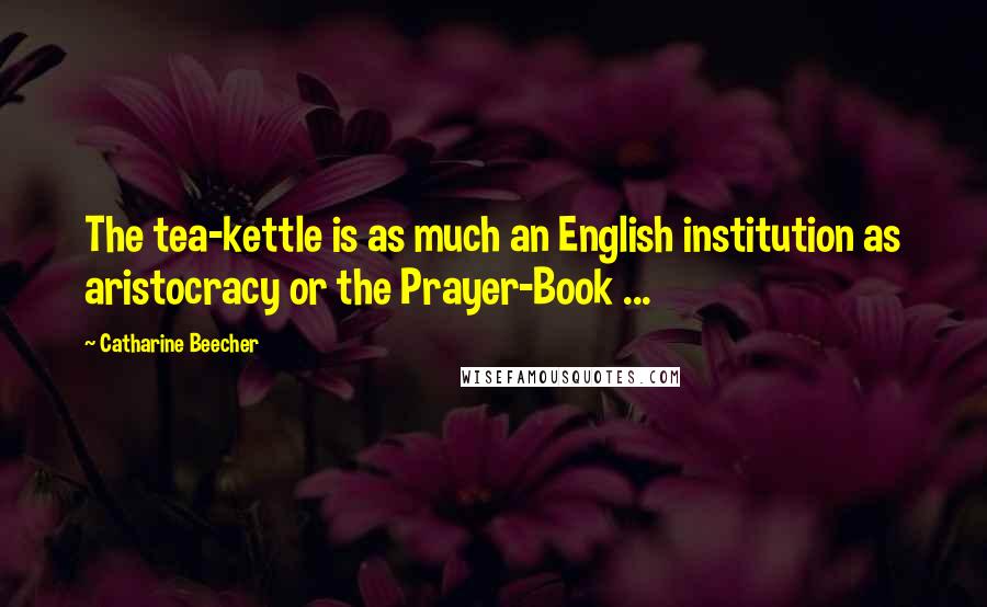 Catharine Beecher Quotes: The tea-kettle is as much an English institution as aristocracy or the Prayer-Book ...