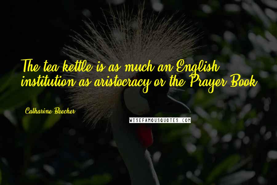 Catharine Beecher Quotes: The tea-kettle is as much an English institution as aristocracy or the Prayer-Book ...