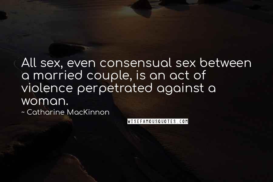 Catharine MacKinnon Quotes: All sex, even consensual sex between a married couple, is an act of violence perpetrated against a woman.