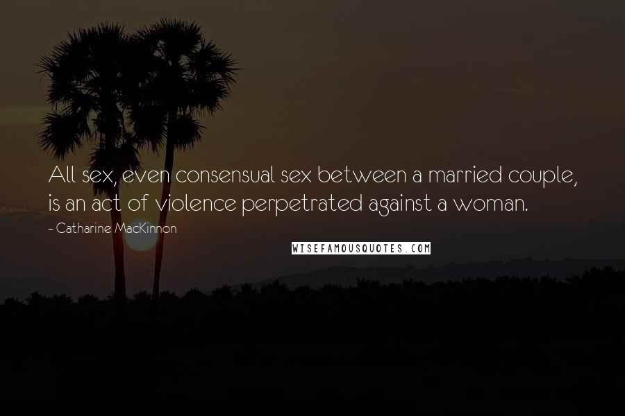 Catharine MacKinnon Quotes: All sex, even consensual sex between a married couple, is an act of violence perpetrated against a woman.