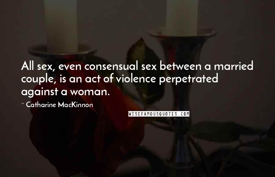 Catharine MacKinnon Quotes: All sex, even consensual sex between a married couple, is an act of violence perpetrated against a woman.