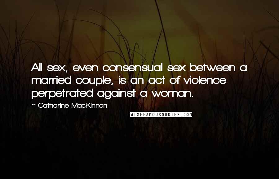 Catharine MacKinnon Quotes: All sex, even consensual sex between a married couple, is an act of violence perpetrated against a woman.