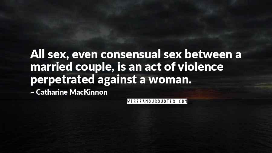 Catharine MacKinnon Quotes: All sex, even consensual sex between a married couple, is an act of violence perpetrated against a woman.