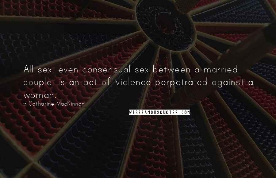 Catharine MacKinnon Quotes: All sex, even consensual sex between a married couple, is an act of violence perpetrated against a woman.