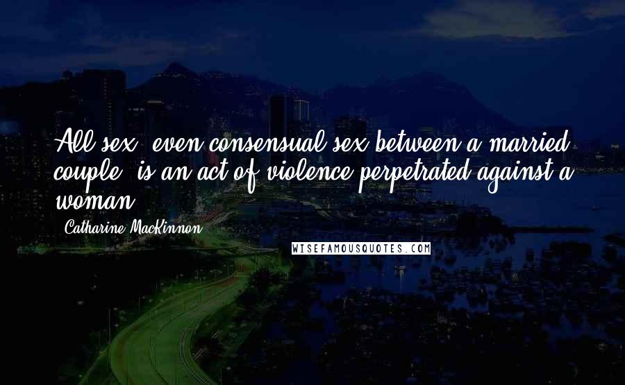Catharine MacKinnon Quotes: All sex, even consensual sex between a married couple, is an act of violence perpetrated against a woman.