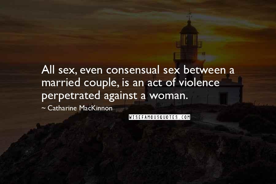 Catharine MacKinnon Quotes: All sex, even consensual sex between a married couple, is an act of violence perpetrated against a woman.