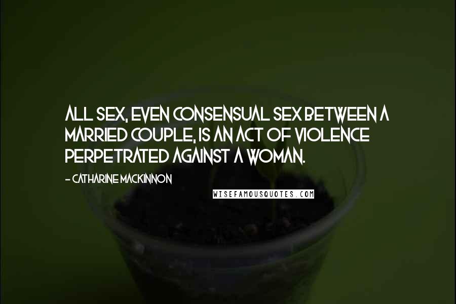 Catharine MacKinnon Quotes: All sex, even consensual sex between a married couple, is an act of violence perpetrated against a woman.