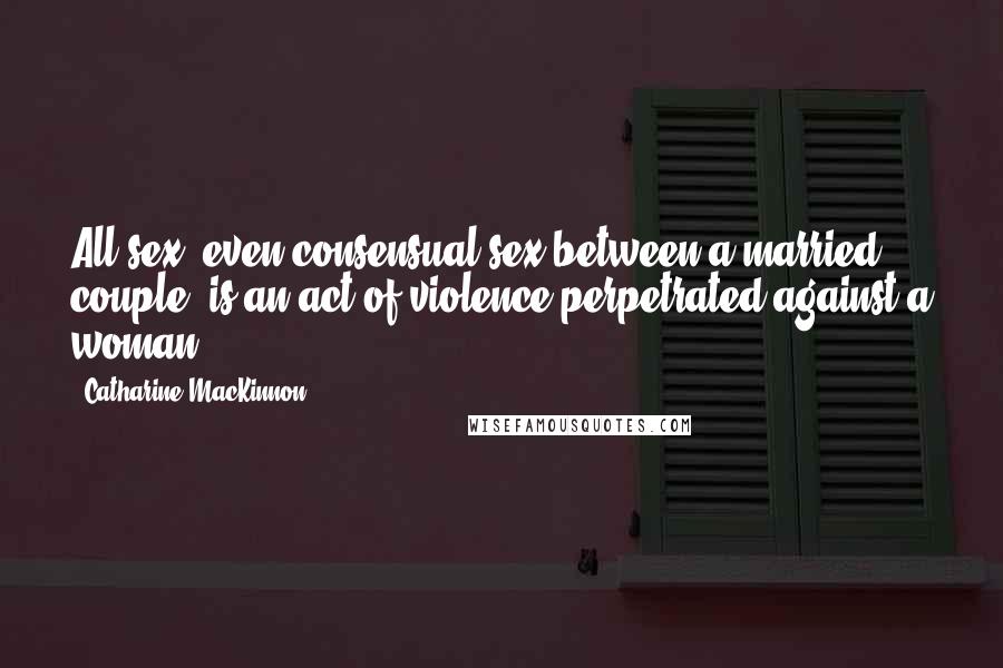 Catharine MacKinnon Quotes: All sex, even consensual sex between a married couple, is an act of violence perpetrated against a woman.