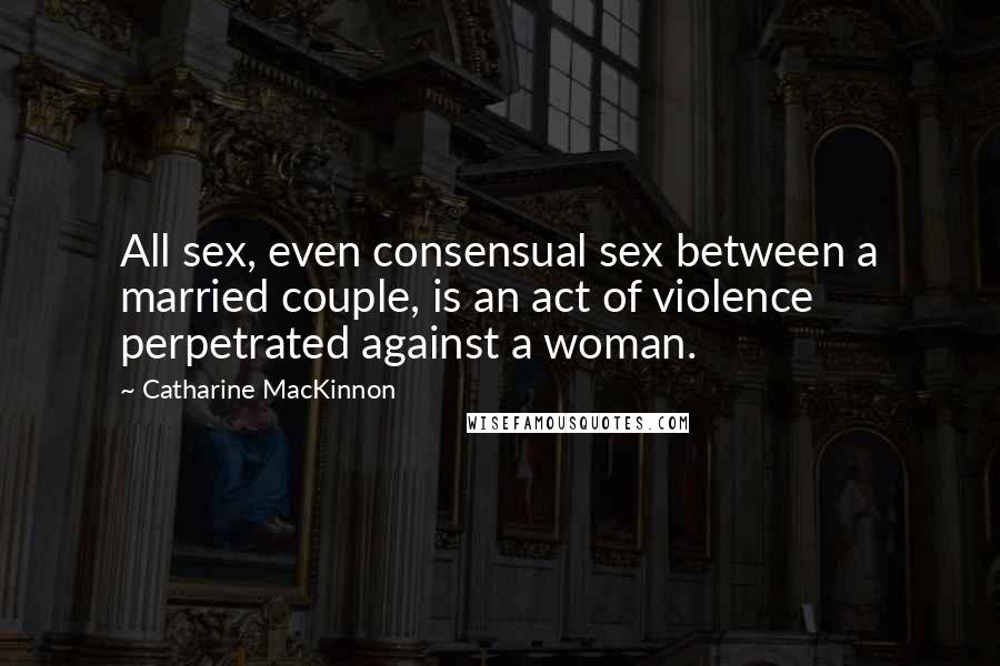 Catharine MacKinnon Quotes: All sex, even consensual sex between a married couple, is an act of violence perpetrated against a woman.