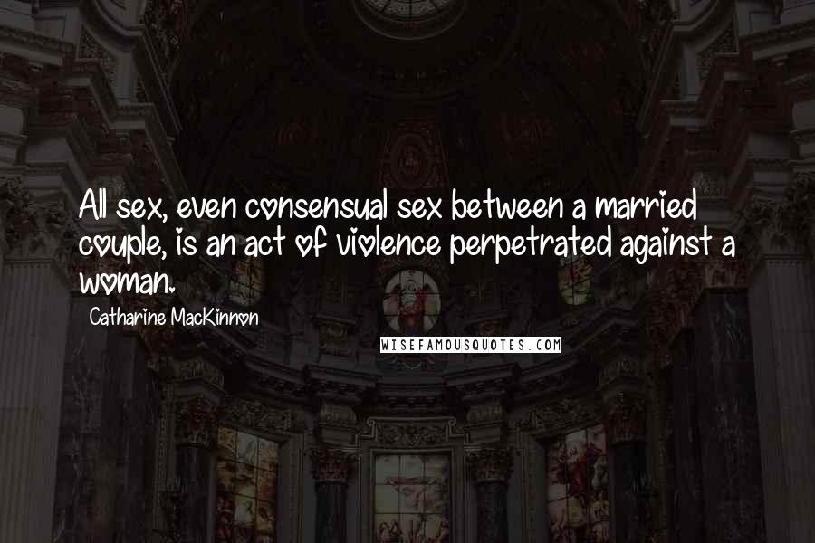 Catharine MacKinnon Quotes: All sex, even consensual sex between a married couple, is an act of violence perpetrated against a woman.