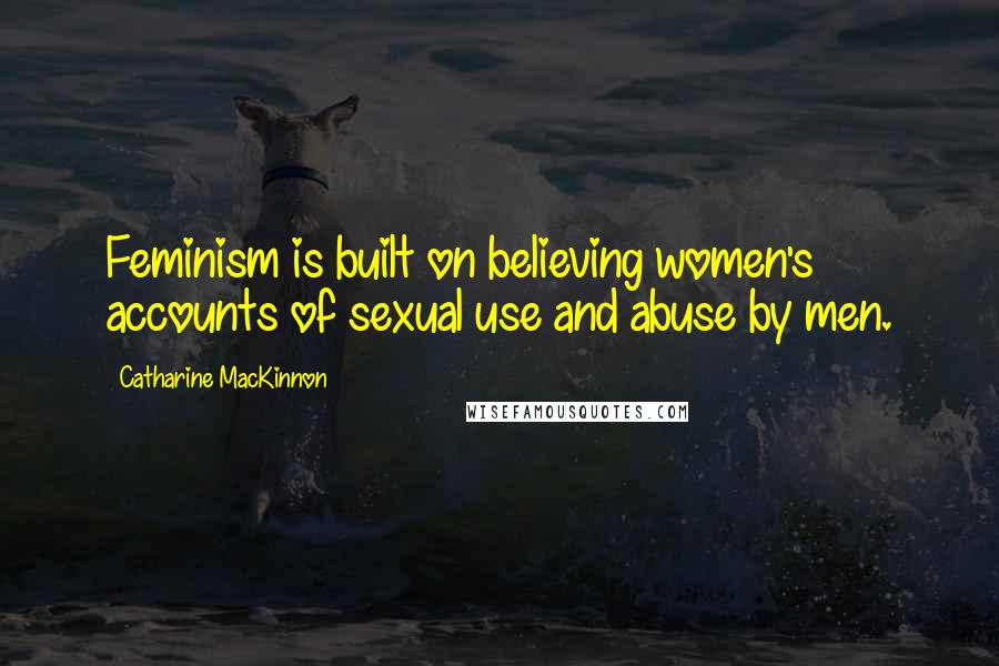 Catharine MacKinnon Quotes: Feminism is built on believing women's accounts of sexual use and abuse by men.