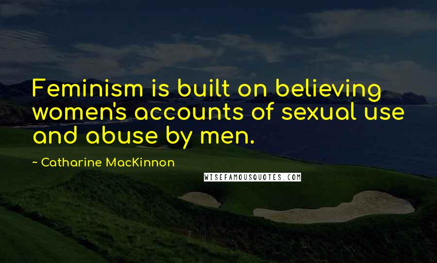 Catharine MacKinnon Quotes: Feminism is built on believing women's accounts of sexual use and abuse by men.