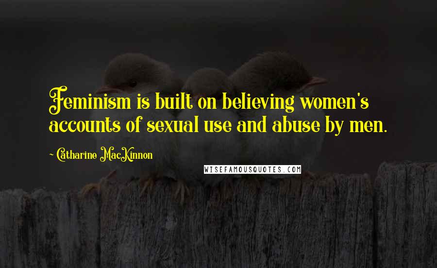 Catharine MacKinnon Quotes: Feminism is built on believing women's accounts of sexual use and abuse by men.