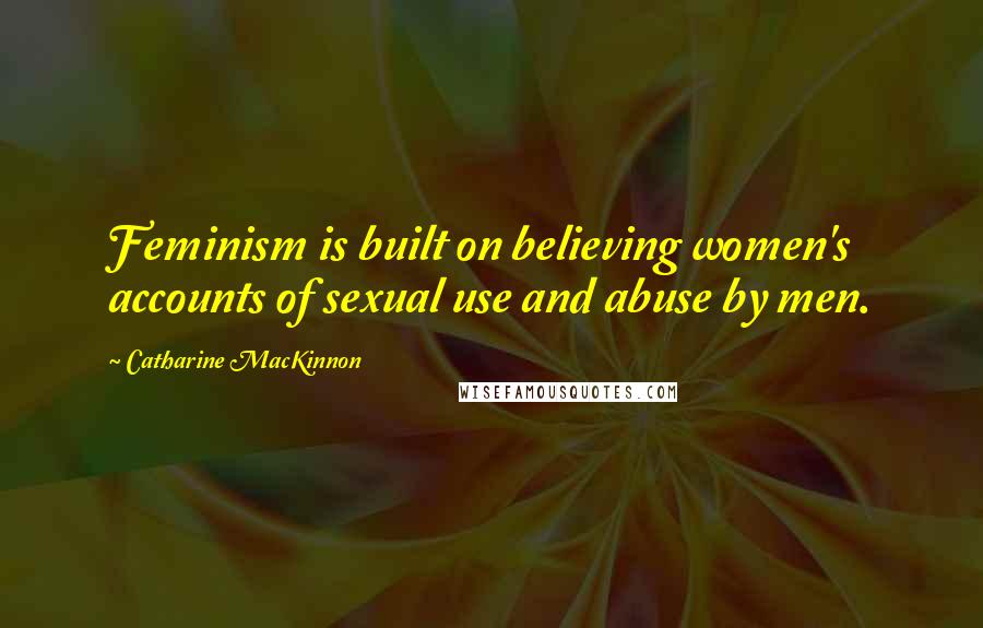 Catharine MacKinnon Quotes: Feminism is built on believing women's accounts of sexual use and abuse by men.