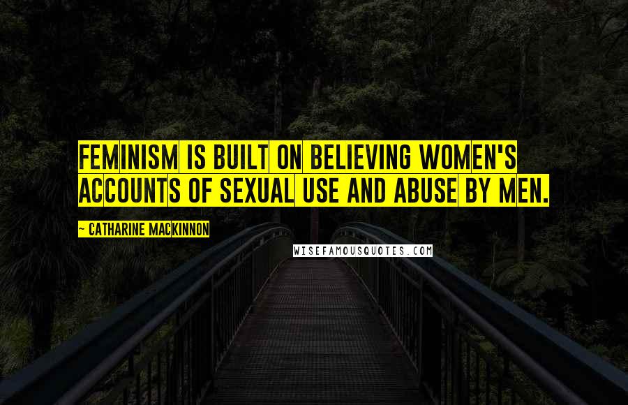 Catharine MacKinnon Quotes: Feminism is built on believing women's accounts of sexual use and abuse by men.