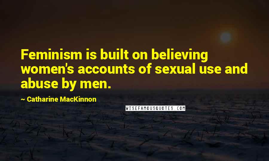 Catharine MacKinnon Quotes: Feminism is built on believing women's accounts of sexual use and abuse by men.