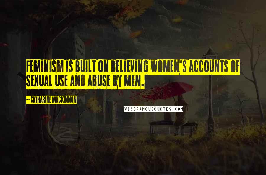 Catharine MacKinnon Quotes: Feminism is built on believing women's accounts of sexual use and abuse by men.