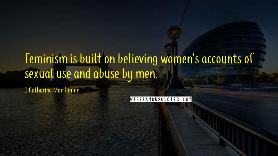 Catharine MacKinnon Quotes: Feminism is built on believing women's accounts of sexual use and abuse by men.