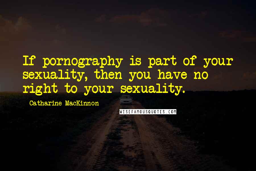 Catharine MacKinnon Quotes: If pornography is part of your sexuality, then you have no right to your sexuality.