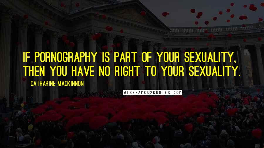 Catharine MacKinnon Quotes: If pornography is part of your sexuality, then you have no right to your sexuality.