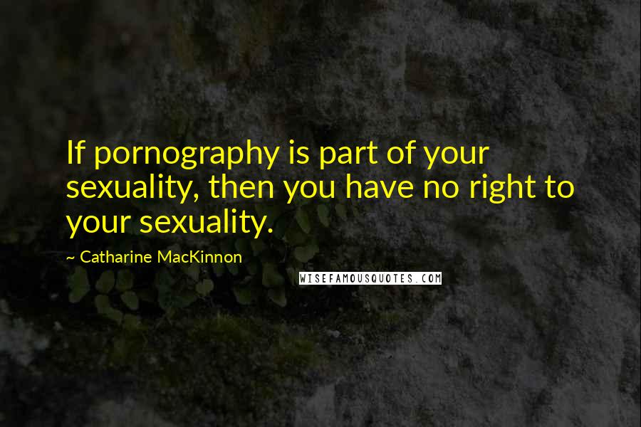 Catharine MacKinnon Quotes: If pornography is part of your sexuality, then you have no right to your sexuality.