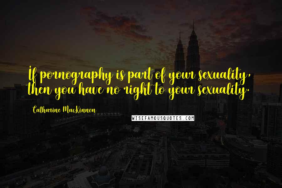 Catharine MacKinnon Quotes: If pornography is part of your sexuality, then you have no right to your sexuality.