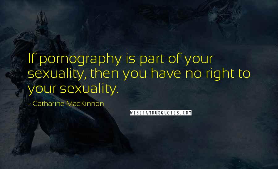 Catharine MacKinnon Quotes: If pornography is part of your sexuality, then you have no right to your sexuality.