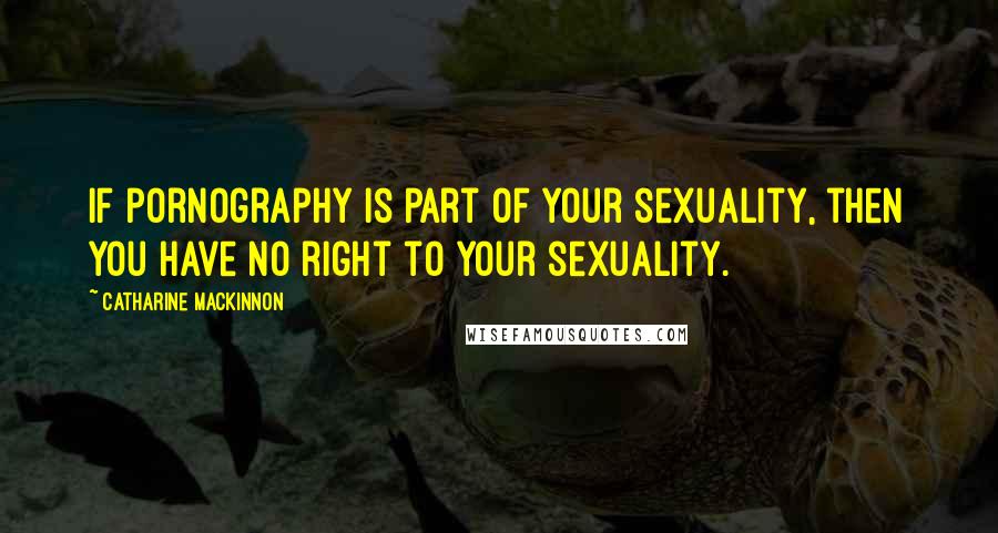Catharine MacKinnon Quotes: If pornography is part of your sexuality, then you have no right to your sexuality.