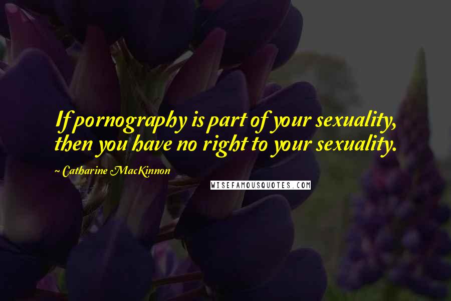 Catharine MacKinnon Quotes: If pornography is part of your sexuality, then you have no right to your sexuality.