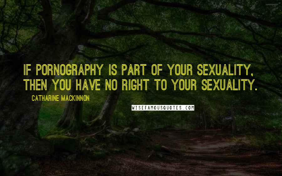 Catharine MacKinnon Quotes: If pornography is part of your sexuality, then you have no right to your sexuality.