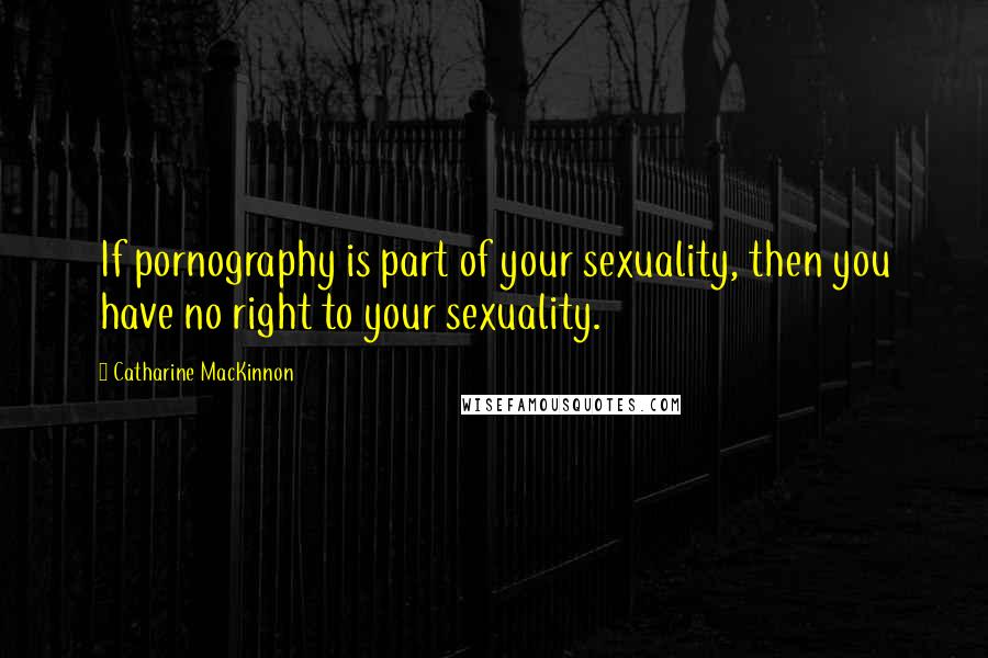 Catharine MacKinnon Quotes: If pornography is part of your sexuality, then you have no right to your sexuality.