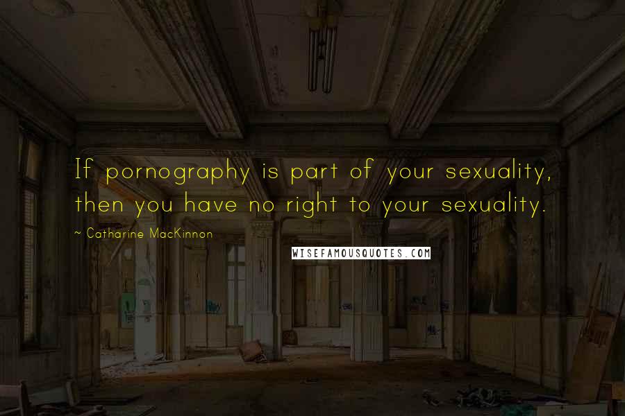 Catharine MacKinnon Quotes: If pornography is part of your sexuality, then you have no right to your sexuality.