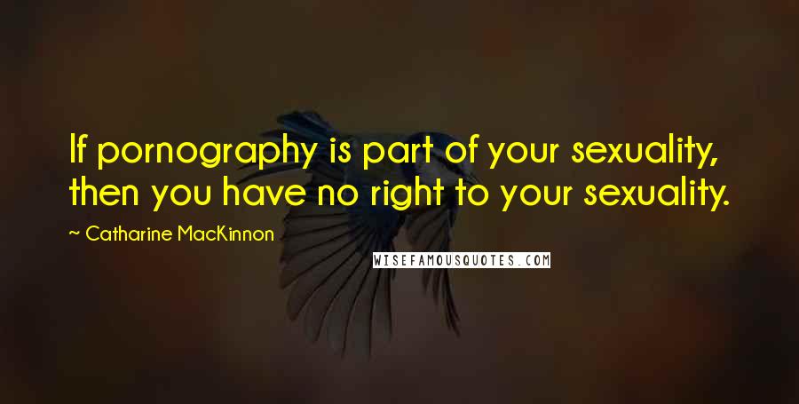 Catharine MacKinnon Quotes: If pornography is part of your sexuality, then you have no right to your sexuality.