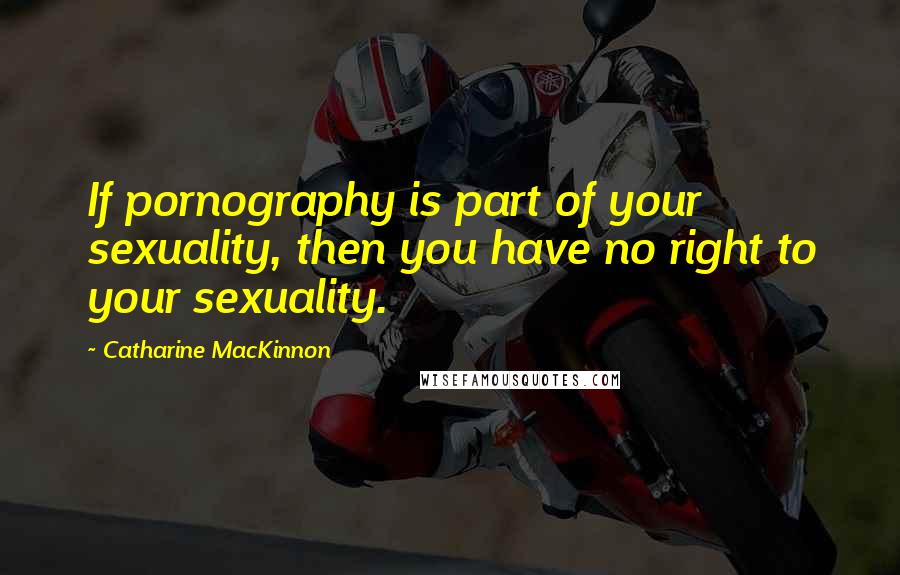 Catharine MacKinnon Quotes: If pornography is part of your sexuality, then you have no right to your sexuality.