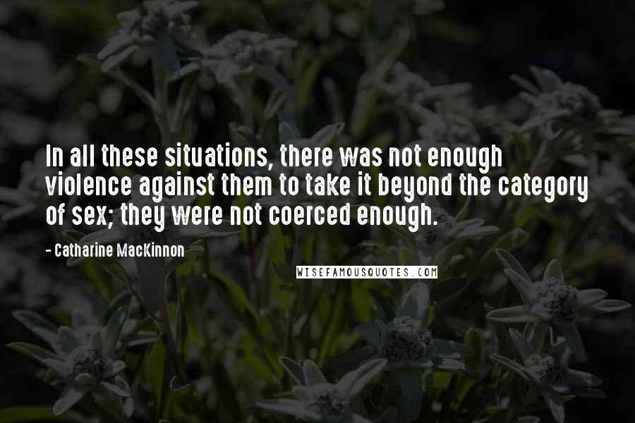 Catharine MacKinnon Quotes: In all these situations, there was not enough violence against them to take it beyond the category of sex; they were not coerced enough.
