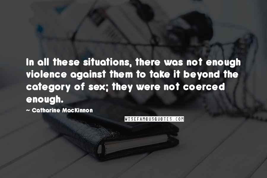 Catharine MacKinnon Quotes: In all these situations, there was not enough violence against them to take it beyond the category of sex; they were not coerced enough.