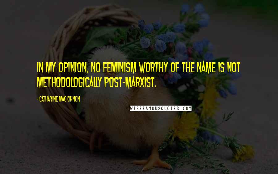 Catharine MacKinnon Quotes: In my opinion, no feminism worthy of the name is not methodologically post-marxist.