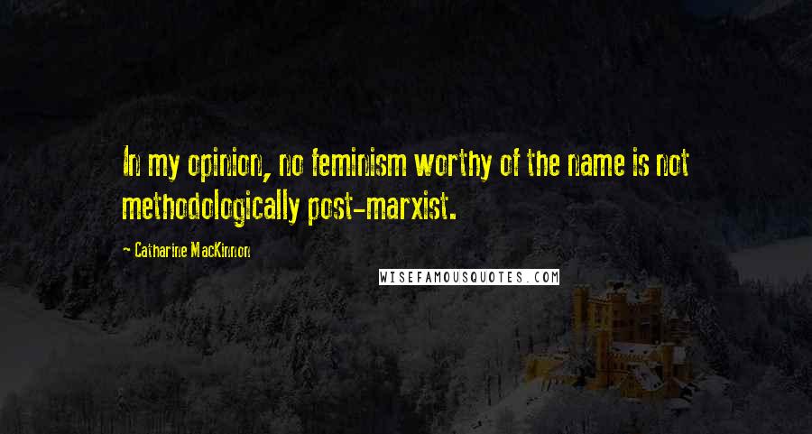 Catharine MacKinnon Quotes: In my opinion, no feminism worthy of the name is not methodologically post-marxist.