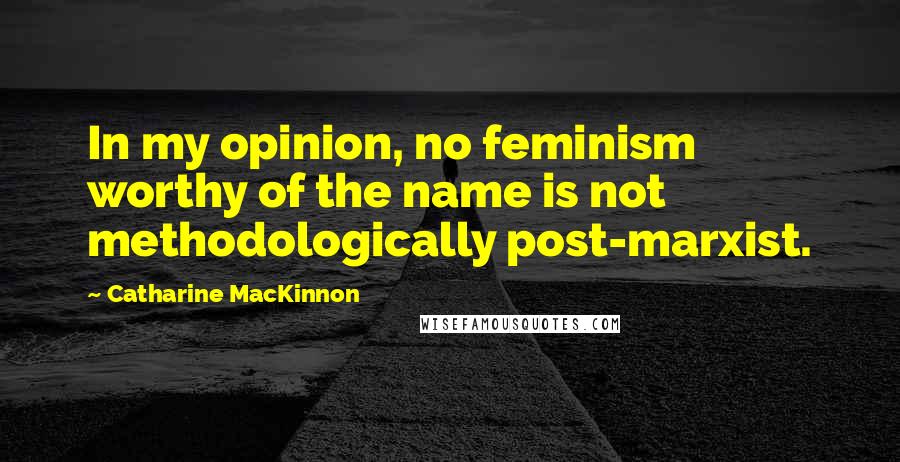 Catharine MacKinnon Quotes: In my opinion, no feminism worthy of the name is not methodologically post-marxist.