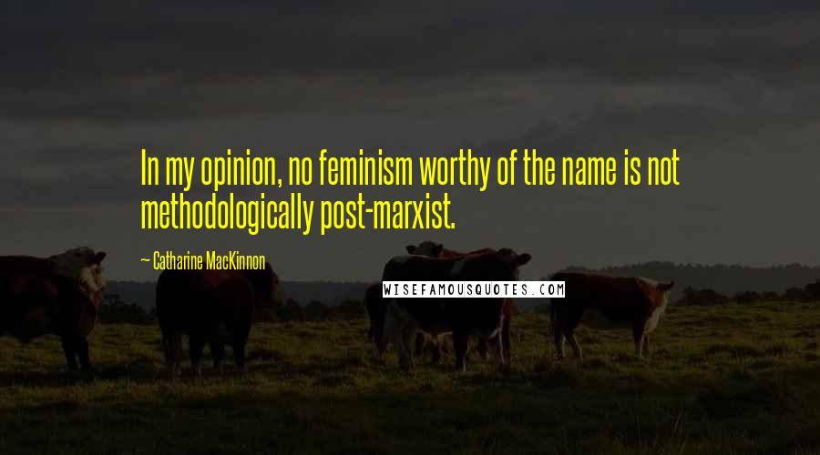 Catharine MacKinnon Quotes: In my opinion, no feminism worthy of the name is not methodologically post-marxist.