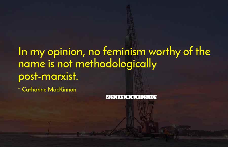 Catharine MacKinnon Quotes: In my opinion, no feminism worthy of the name is not methodologically post-marxist.