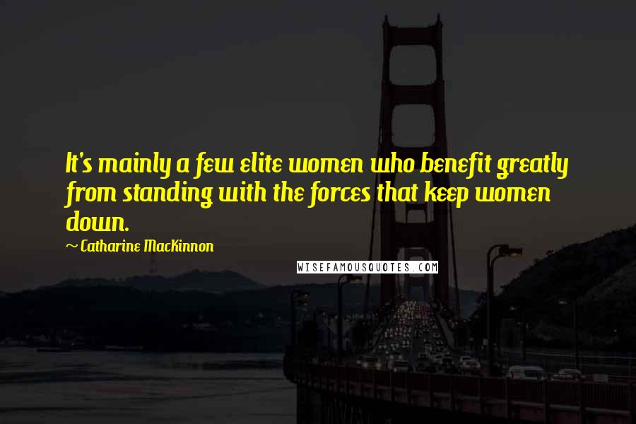 Catharine MacKinnon Quotes: It's mainly a few elite women who benefit greatly from standing with the forces that keep women down.