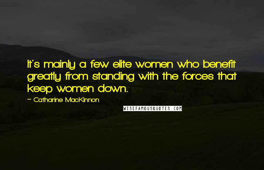 Catharine MacKinnon Quotes: It's mainly a few elite women who benefit greatly from standing with the forces that keep women down.