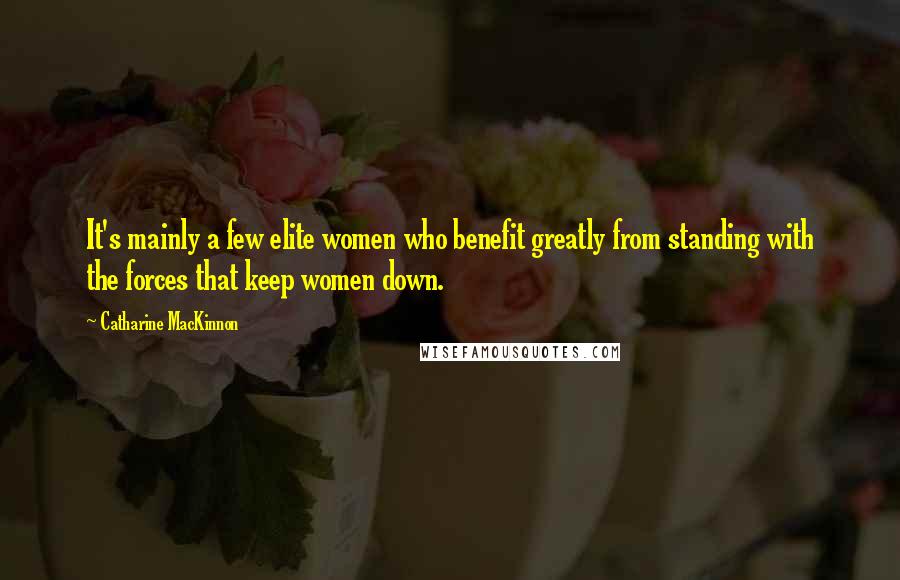 Catharine MacKinnon Quotes: It's mainly a few elite women who benefit greatly from standing with the forces that keep women down.