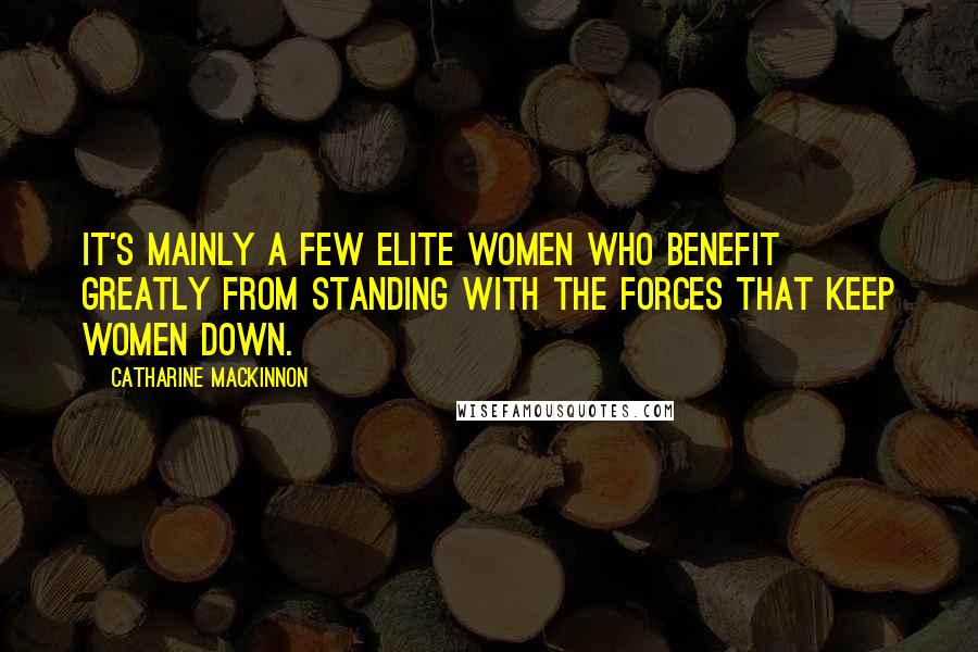 Catharine MacKinnon Quotes: It's mainly a few elite women who benefit greatly from standing with the forces that keep women down.