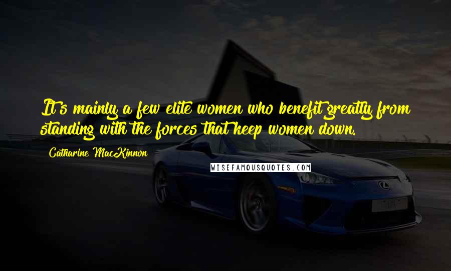 Catharine MacKinnon Quotes: It's mainly a few elite women who benefit greatly from standing with the forces that keep women down.