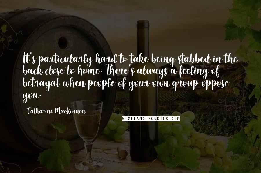 Catharine MacKinnon Quotes: It's particularly hard to take being stabbed in the back close to home. There's always a feeling of betrayal when people of your own group oppose you.