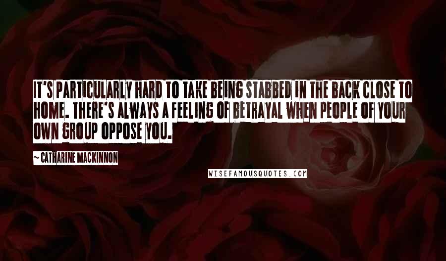 Catharine MacKinnon Quotes: It's particularly hard to take being stabbed in the back close to home. There's always a feeling of betrayal when people of your own group oppose you.