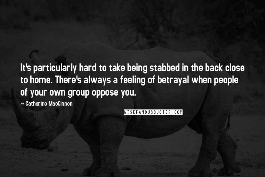 Catharine MacKinnon Quotes: It's particularly hard to take being stabbed in the back close to home. There's always a feeling of betrayal when people of your own group oppose you.