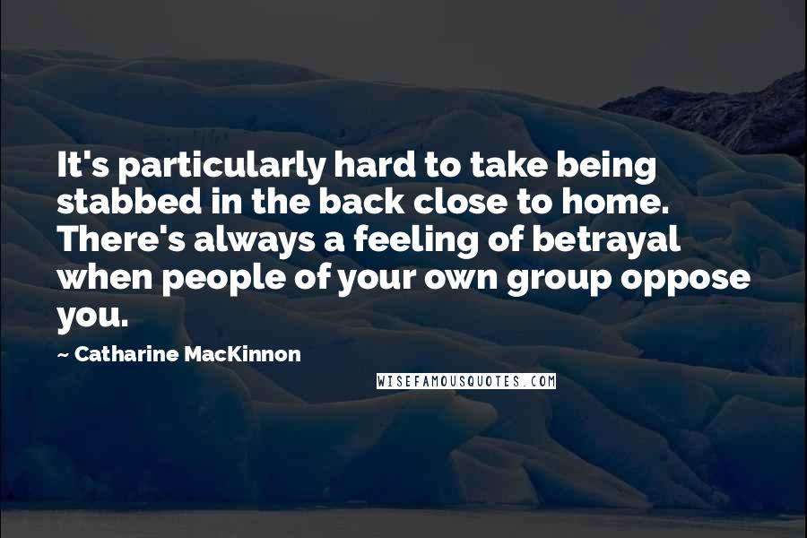 Catharine MacKinnon Quotes: It's particularly hard to take being stabbed in the back close to home. There's always a feeling of betrayal when people of your own group oppose you.